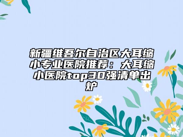 新疆維吾爾自治區(qū)大耳縮小專業(yè)醫(yī)院推薦：大耳縮小醫(yī)院top30強清單出爐