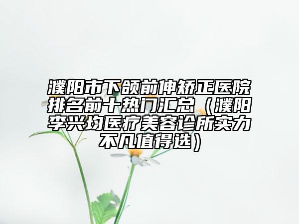 濮陽市下頜前伸矯正醫(yī)院排名前十熱門匯總（濮陽李興均醫(yī)療美容診所實(shí)力不凡值得選）