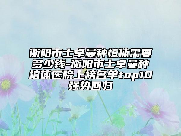 衡陽(yáng)市士卓曼種植體需要多少錢-衡陽(yáng)市士卓曼種植體醫(yī)院上榜名單top10強(qiáng)勢(shì)回歸