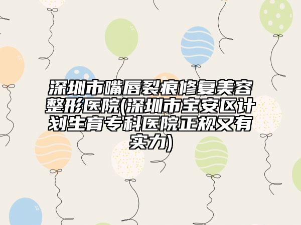 深圳市嘴唇裂痕修復(fù)美容整形醫(yī)院(深圳市寶安區(qū)計(jì)劃生育?？漆t(yī)院正規(guī)又有實(shí)力)