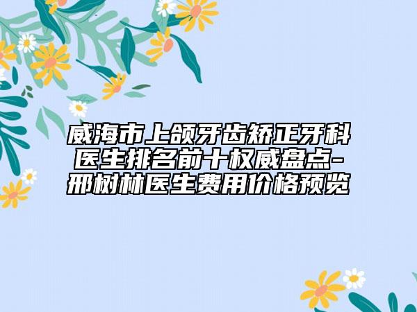 威海市上頜牙齒矯正牙科醫(yī)生排名前十權(quán)威盤點-邢樹林醫(yī)生費用價格預覽