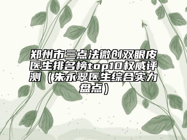 鄭州市三點(diǎn)法微創(chuàng)雙眼皮醫(yī)生排名榜top10權(quán)威評(píng)測(cè)（朱永翠醫(yī)生綜合實(shí)力盤點(diǎn)）