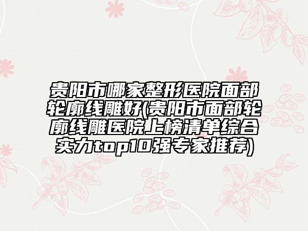 貴陽市哪家整形醫(yī)院面部輪廓線雕好(貴陽市面部輪廓線雕醫(yī)院上榜清單綜合實(shí)力top10強(qiáng)專家推薦)