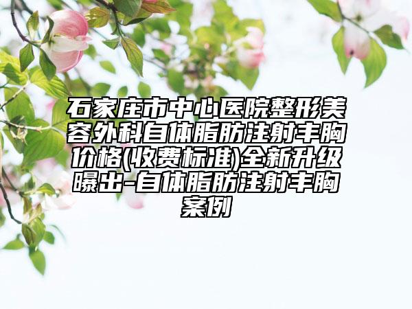 石家莊市中心醫(yī)院整形美容外科自體脂肪注射豐胸價格(收費標準)全新升級曝出-自體脂肪注射豐胸案例