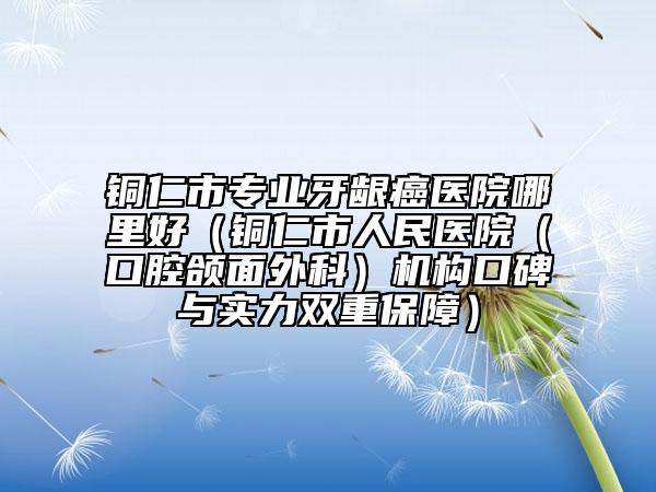 銅仁市專業(yè)牙齦癌醫(yī)院哪里好（銅仁市人民醫(yī)院（口腔頜面外科）機構口碑與實力雙重保障）
