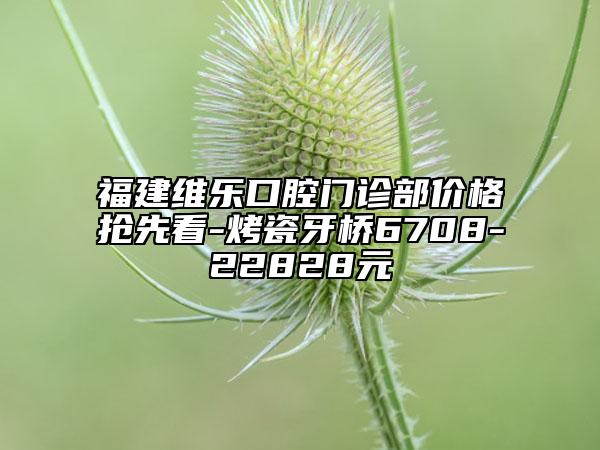 福建維樂口腔門診部價格搶先看-烤瓷牙橋6708-22828元