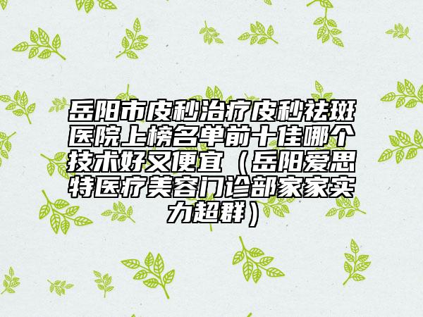 岳陽(yáng)市皮秒治療皮秒祛斑醫(yī)院上榜名單前十佳哪個(gè)技術(shù)好又便宜（岳陽(yáng)愛(ài)思特醫(yī)療美容門診部家家實(shí)力超群）