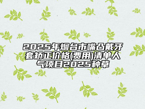 2025年煙臺市嘴凸戴牙套矯正價格(費(fèi)用)清單人氣項目2025種草