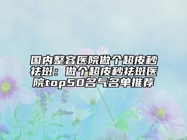 國內(nèi)整容醫(yī)院做個超皮秒祛斑：做個超皮秒祛斑醫(yī)院top50名氣名單推薦