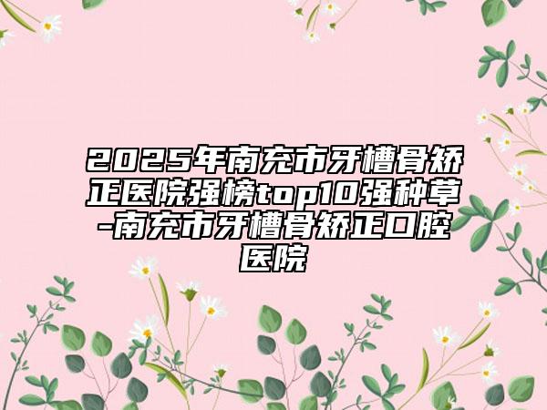 2025年南充市牙槽骨矯正醫(yī)院強(qiáng)榜top10強(qiáng)種草-南充市牙槽骨矯正口腔醫(yī)院