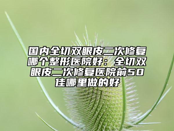 國內(nèi)全切雙眼皮二次修復哪個整形醫(yī)院好：全切雙眼皮二次修復醫(yī)院前50佳哪里做的好