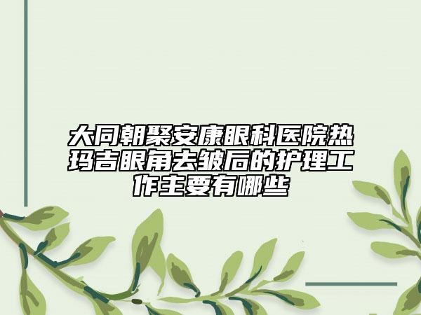 大同朝聚安康眼科醫(yī)院熱瑪吉眼角去皺后的護(hù)理工作主要有哪些