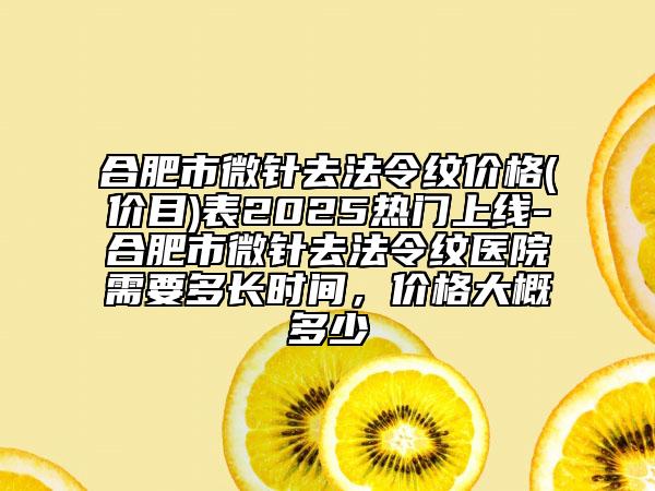 合肥市微針去法令紋價格(價目)表2025熱門上線-合肥市微針去法令紋醫(yī)院需要多長時間，價格大概多少