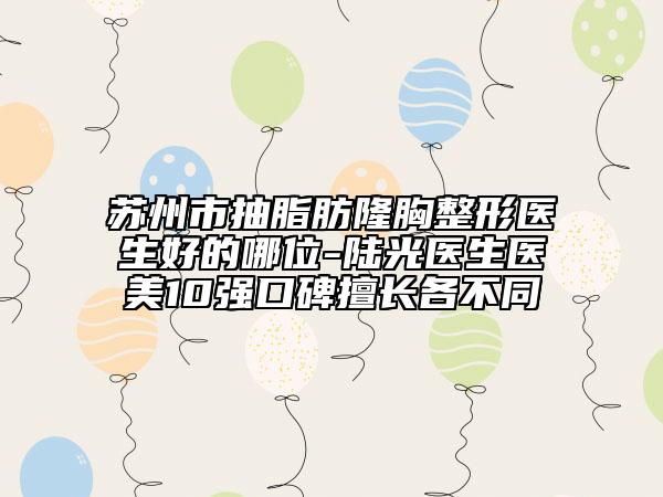 蘇州市抽脂肪隆胸整形醫(yī)生好的哪位-陸光醫(yī)生醫(yī)美10強(qiáng)口碑擅長(zhǎng)各不同