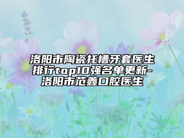 洛陽市陶瓷托槽牙套醫(yī)生排行top10強(qiáng)名單更新-洛陽市范鑫口腔醫(yī)生
