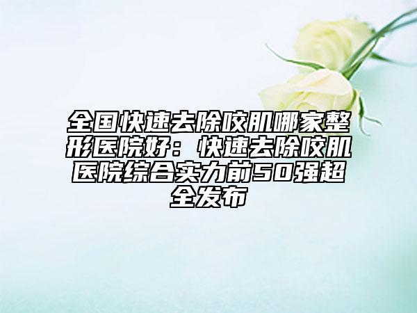 全國快速去除咬肌哪家整形醫(yī)院好：快速去除咬肌醫(yī)院綜合實力前50強超全發(fā)布