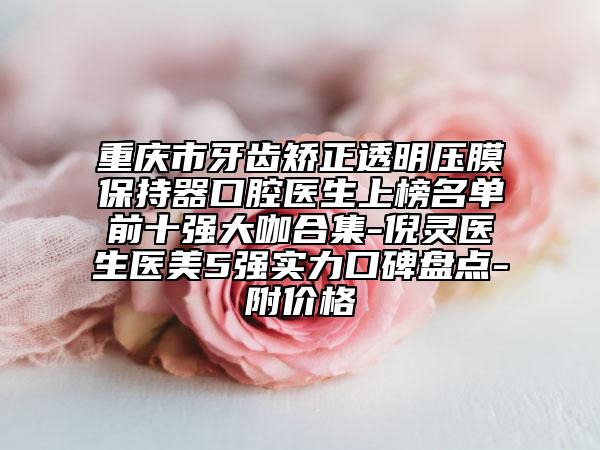 重慶市牙齒矯正透明壓膜保持器口腔醫(yī)生上榜名單前十強(qiáng)大咖合集-倪靈醫(yī)生醫(yī)美5強(qiáng)實(shí)力口碑盤點(diǎn)-附價(jià)格