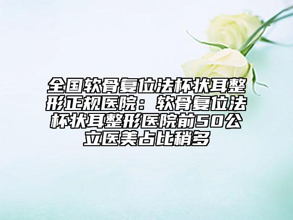 全國軟骨復(fù)位法杯狀耳整形正規(guī)醫(yī)院：軟骨復(fù)位法杯狀耳整形醫(yī)院前50公立醫(yī)美占比稍多