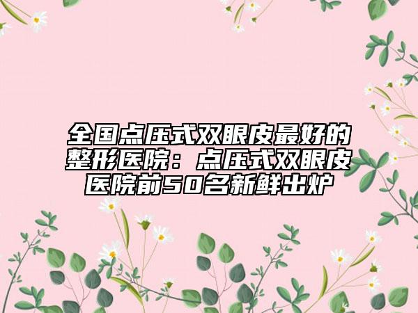全國(guó)點(diǎn)壓式雙眼皮最好的整形醫(yī)院：點(diǎn)壓式雙眼皮醫(yī)院前50名新鮮出爐