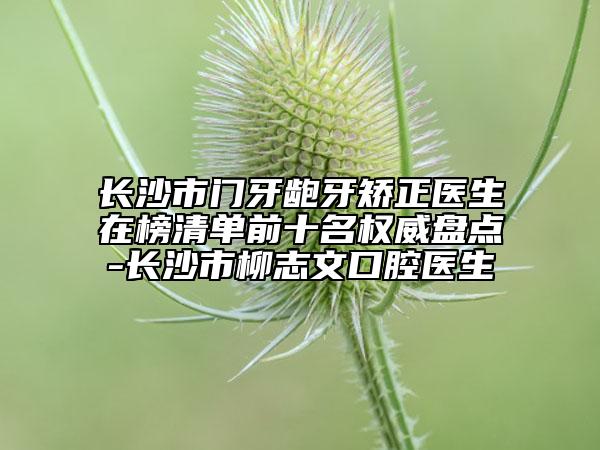 長沙市門牙齙牙矯正醫(yī)生在榜清單前十名權(quán)威盤點(diǎn)-長沙市柳志文口腔醫(yī)生