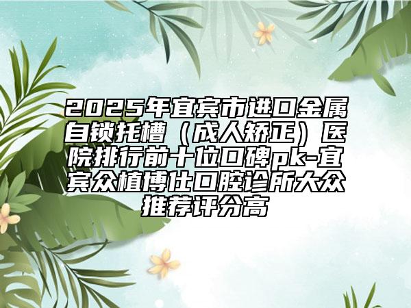 2025年宜賓市進(jìn)口金屬自鎖托槽（成人矯正）醫(yī)院排行前十位口碑pk-宜賓眾植博仕口腔診所大眾推薦評分高