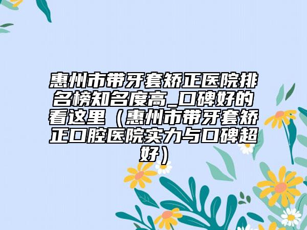 惠州市帶牙套矯正醫(yī)院排名榜知名度高_口碑好的看這里（惠州市帶牙套矯正口腔醫(yī)院實力與口碑超好）