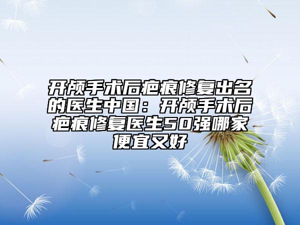 開顱手術(shù)后疤痕修復(fù)出名的醫(yī)生中國：開顱手術(shù)后疤痕修復(fù)醫(yī)生50強(qiáng)哪家便宜又好