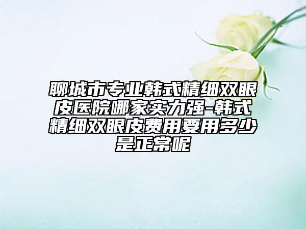 聊城市專(zhuān)業(yè)韓式精細(xì)雙眼皮醫(yī)院哪家實(shí)力強(qiáng)-韓式精細(xì)雙眼皮費(fèi)用要用多少是正常呢