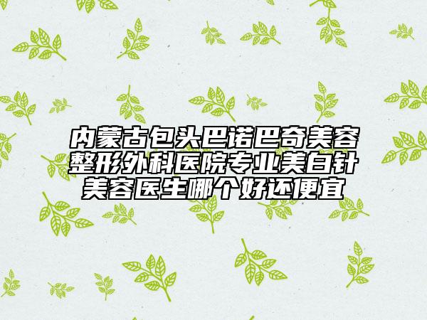 內(nèi)蒙古包頭巴諾巴奇美容整形外科醫(yī)院專業(yè)美白針美容醫(yī)生哪個(gè)好還便宜