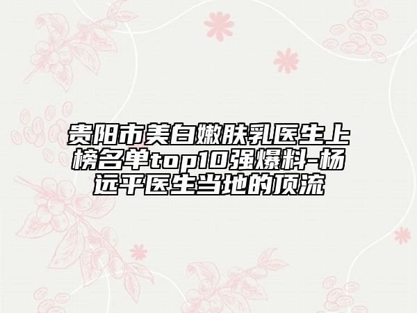貴陽(yáng)市美白嫩膚乳醫(yī)生上榜名單top10強(qiáng)爆料-楊遠(yuǎn)平醫(yī)生當(dāng)?shù)氐捻斄? data-alt=