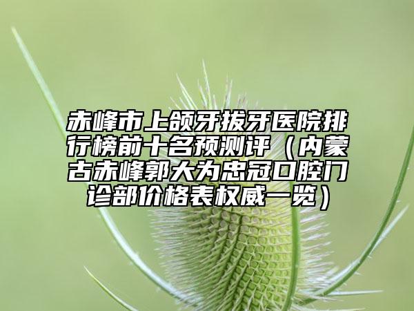 赤峰市上頜牙拔牙醫(yī)院排行榜前十名預測評（內(nèi)蒙古赤峰郭大為忠冠口腔門診部價格表權(quán)威一覽）