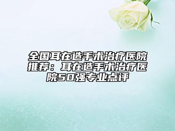 全國耳在造手術(shù)治療醫(yī)院推薦：耳在造手術(shù)治療醫(yī)院50強專業(yè)點評