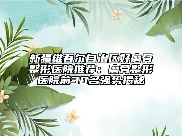 新疆維吾爾自治區(qū)好磨骨整形醫(yī)院推薦：磨骨整形醫(yī)院前30名強勢揭秘