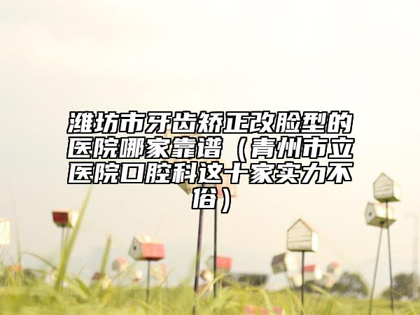 濰坊市牙齒矯正改臉型的醫(yī)院哪家靠譜（青州市立醫(yī)院口腔科這十家實(shí)力不俗）