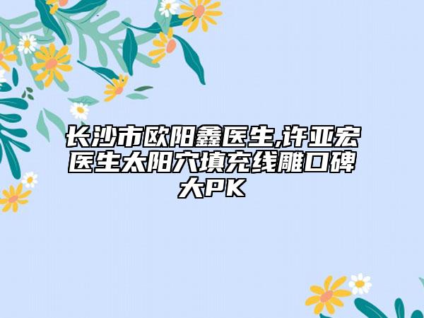 長沙市歐陽鑫醫(yī)生,許亞宏醫(yī)生太陽穴填充線雕口碑大PK