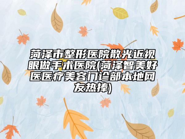 菏澤市整形醫(yī)院散光近視眼做手術(shù)醫(yī)院(菏澤智美好醫(yī)醫(yī)療美容門診部本地網(wǎng)友熱捧)