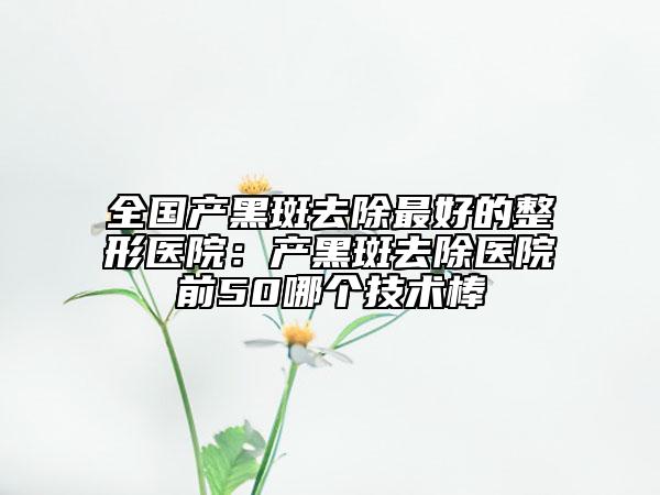 全國(guó)產(chǎn)黑斑去除最好的整形醫(yī)院：產(chǎn)黑斑去除醫(yī)院前50哪個(gè)技術(shù)棒