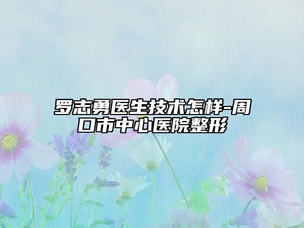 羅志勇醫(yī)生技術怎樣-周口市中心醫(yī)院整形