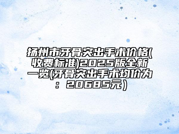 揚(yáng)州市牙骨突出手術(shù)價(jià)格(收費(fèi)標(biāo)準(zhǔn))2025版全新一覽(牙骨突出手術(shù)均價(jià)為：20685元）