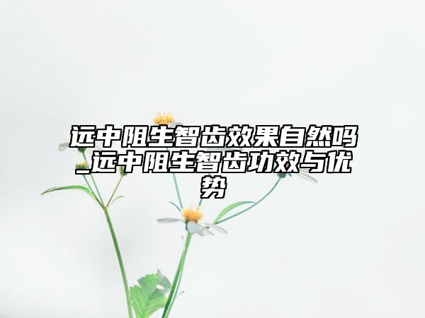 遠中阻生智齒效果自然嗎_遠中阻生智齒功效與優(yōu)勢