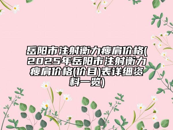 岳陽(yáng)市注射衡力瘦肩價(jià)格(2025年岳陽(yáng)市注射衡力瘦肩價(jià)格(價(jià)目)表詳細(xì)資料一覽)
