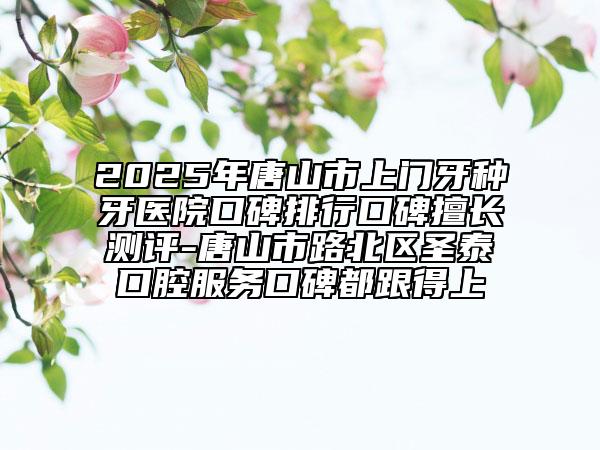 2025年唐山市上門牙種牙醫(yī)院口碑排行口碑擅長測(cè)評(píng)-唐山市路北區(qū)圣泰口腔服務(wù)口碑都跟得上