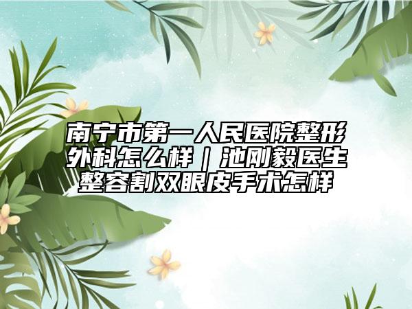 南寧市第一人民醫(yī)院整形外科怎么樣｜池剛毅醫(yī)生整容割雙眼皮手術怎樣