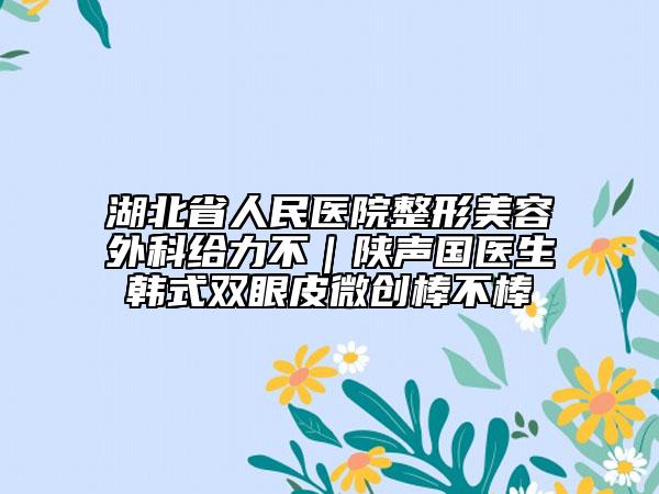 湖北省人民醫(yī)院整形美容外科給力不｜陜聲國(guó)醫(yī)生韓式雙眼皮微創(chuàng)棒不棒