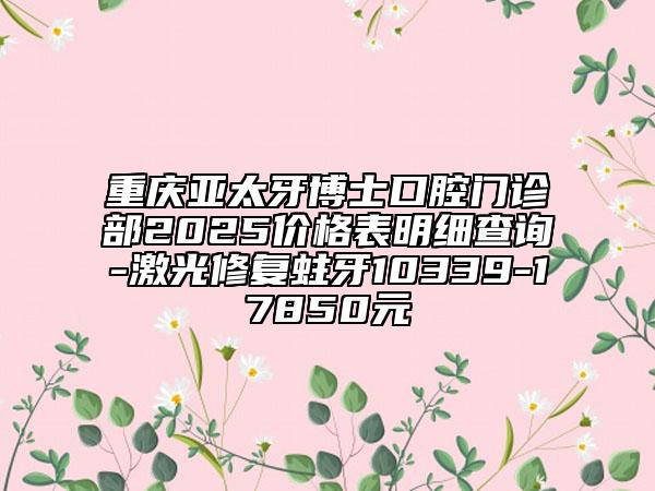 重慶亞太牙博士口腔門診部2025價格表明細(xì)查詢-激光修復(fù)蛀牙10339-17850元