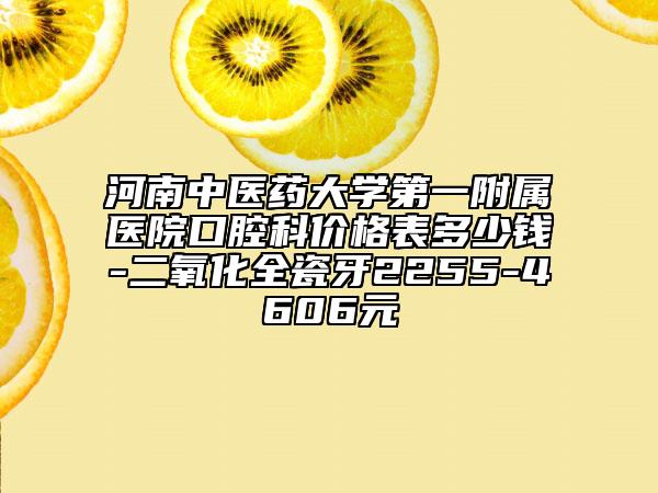 河南中醫(yī)藥大學(xué)第一附屬醫(yī)院口腔科價格表多少錢-二氧化全瓷牙2255-4606元