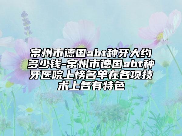 常州市德國abt種牙大約多少錢-常州市德國abt種牙醫(yī)院上榜名單在各項(xiàng)技術(shù)上各有特色