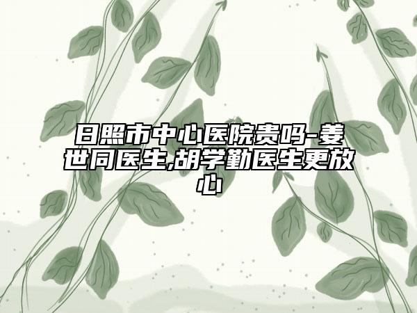日照市中心醫(yī)院貴嗎-姜世同醫(yī)生,胡學勤醫(yī)生更放心