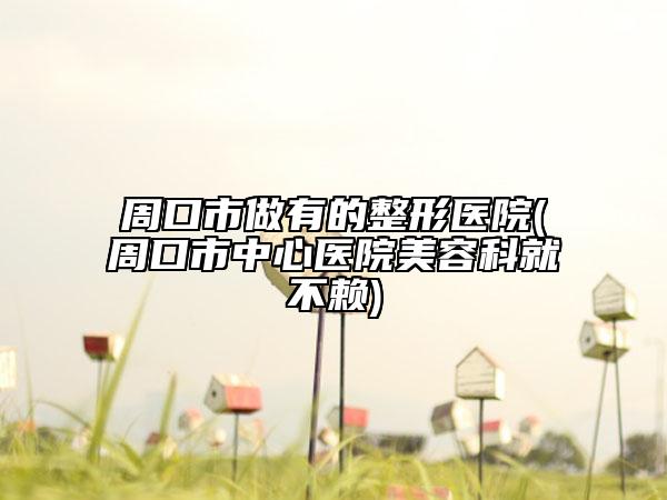 周口市做有的整形醫(yī)院(周口市中心醫(yī)院美容科就不賴)