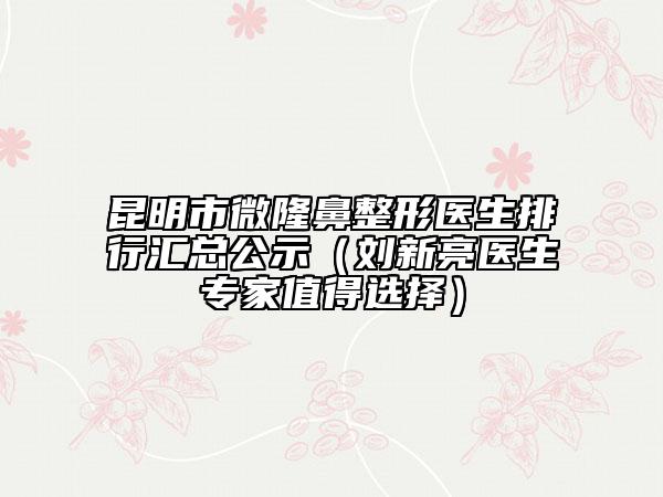 昆明市微隆鼻整形醫(yī)生排行匯總公示（劉新亮醫(yī)生專(zhuān)家值得選擇）